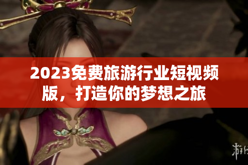2023免费旅游行业短视频版，打造你的梦想之旅