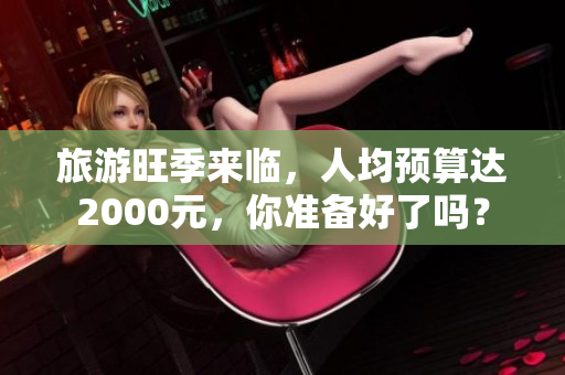 旅游旺季来临，人均预算达2000元，你准备好了吗？