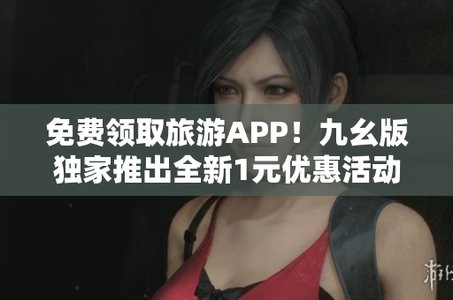 免费领取旅游APP！九幺版独家推出全新1元优惠活动