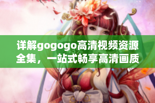 详解gogogo高清视频资源全集，一站式畅享高清画质