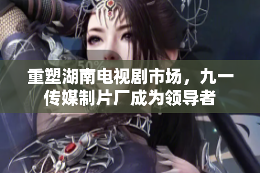 重塑湖南电视剧市场，九一传媒制片厂成为领导者