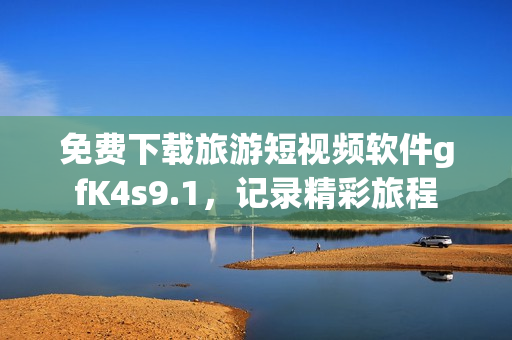免费下载旅游短视频软件gfK4s9.1，记录精彩旅程