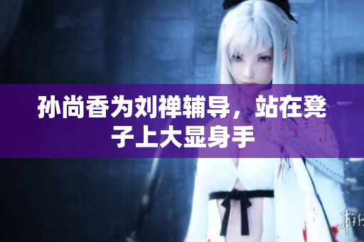 孙尚香为刘禅辅导，站在凳子上大显身手