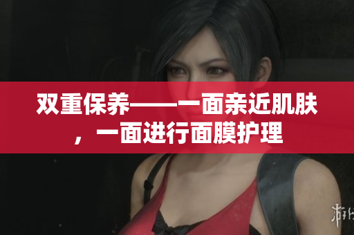双重保养——一面亲近肌肤，一面进行面膜护理