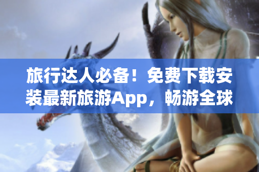 旅行达人必备！免费下载安装最新旅游App，畅游全球精华景点