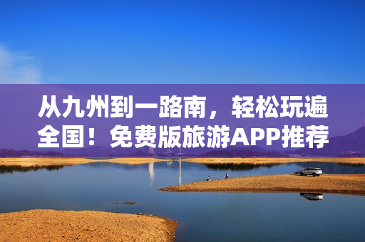 从九州到一路南，轻松玩遍全国！免费版旅游APP推荐！