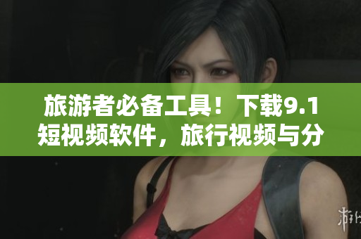 旅游者必备工具！下载9.1短视频软件，旅行视频与分享应有尽有！