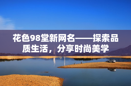 花色98堂新网名——探索品质生活，分享时尚美学