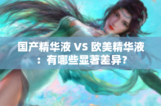 国产精华液 VS 欧美精华液：有哪些显著差异？