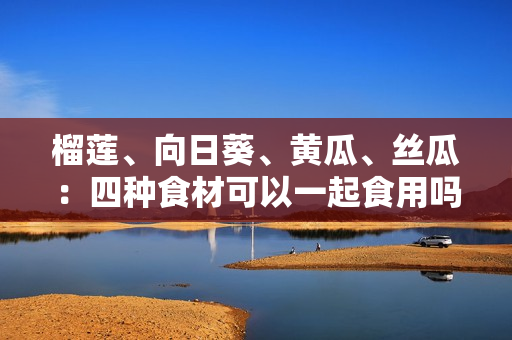 榴莲、向日葵、黄瓜、丝瓜：四种食材可以一起食用吗？