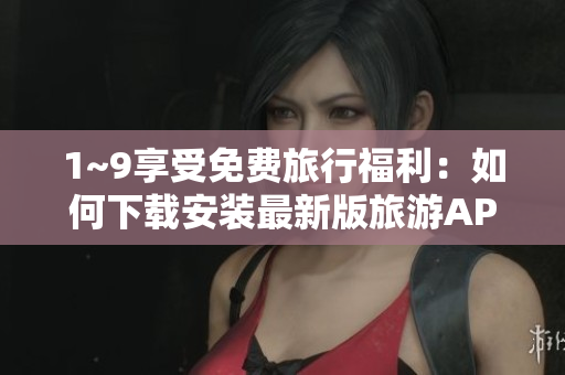 1~9享受免费旅行福利：如何下载安装最新版旅游APP？