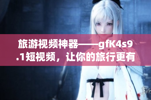旅游视频神器——gfK4s9.1短视频，让你的旅行更有趣