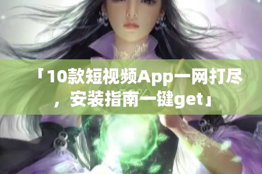 「10款短视频App一网打尽，安装指南一键get」