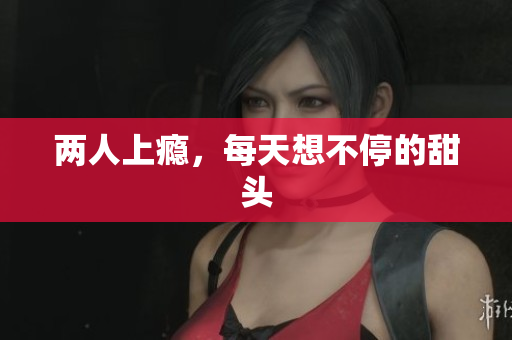 两人上瘾，每天想不停的甜头