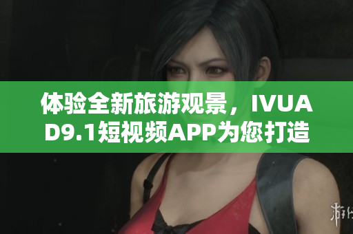 体验全新旅游观景，IVUAD9.1短视频APP为您打造！
