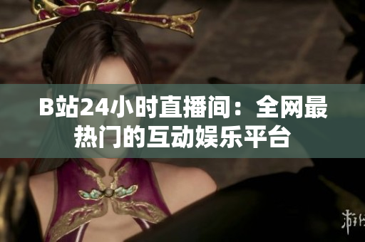 B站24小时直播间：全网最热门的互动娱乐平台