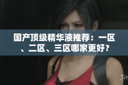 国产顶级精华液推荐：一区、二区、三区哪家更好？
