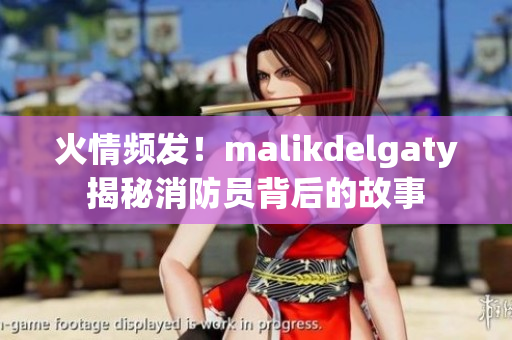 火情频发！malikdelgaty揭秘消防员背后的故事
