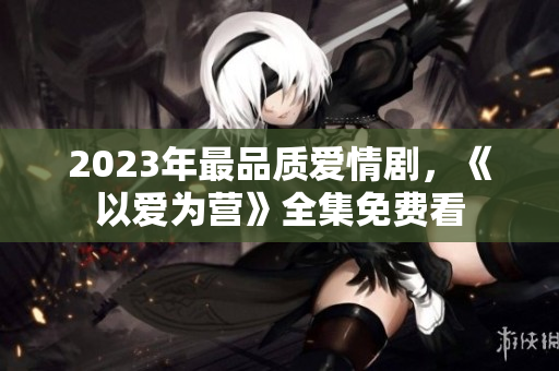 2023年最品质爱情剧，《以爱为营》全集免费看