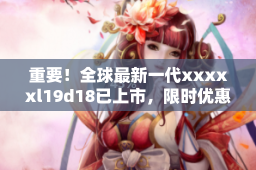 重要！全球最新一代xxxxxl19d18已上市，限时优惠中！