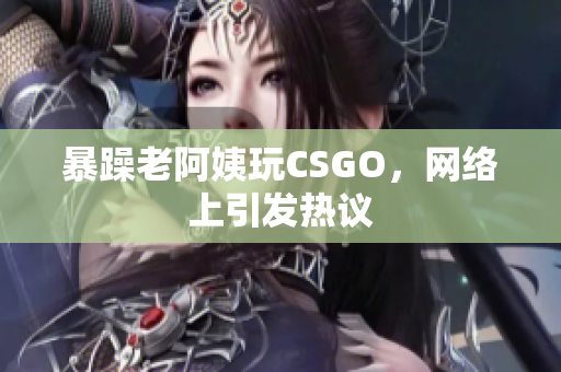 暴躁老阿姨玩CSGO，网络上引发热议