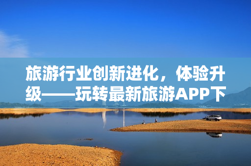 旅游行业创新进化，体验升级——玩转最新旅游APP下载安装指南