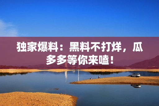 独家爆料：黑料不打烊，瓜多多等你来嗑！