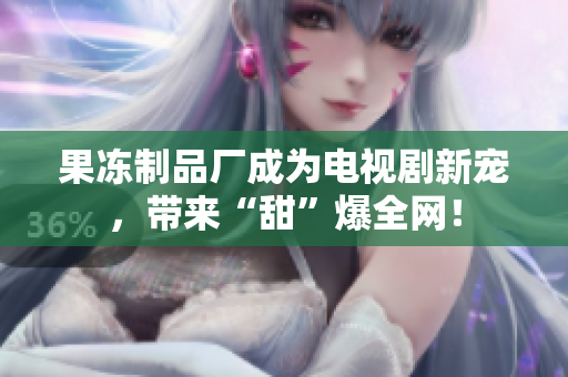 果冻制品厂成为电视剧新宠，带来“甜”爆全网！