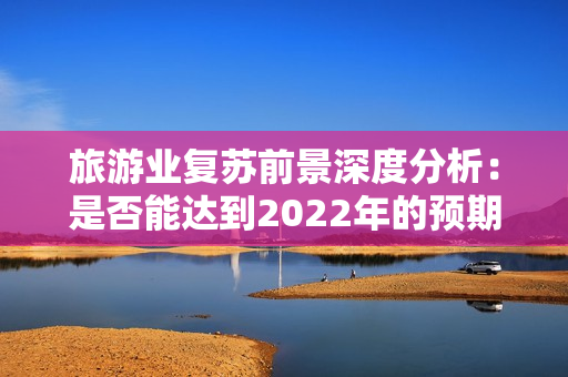 旅游业复苏前景深度分析：是否能达到2022年的预期目标？