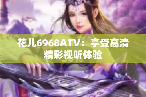 花儿6968ATV：享受高清精彩视听体验