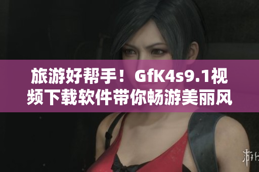 旅游好帮手！GfK4s9.1视频下载软件带你畅游美丽风景