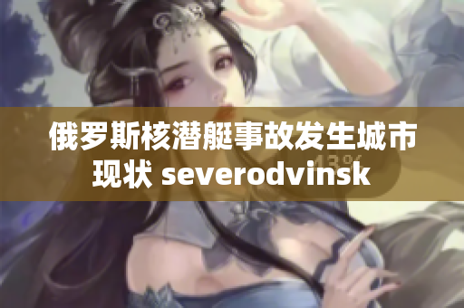 俄罗斯核潜艇事故发生城市现状 severodvinsk