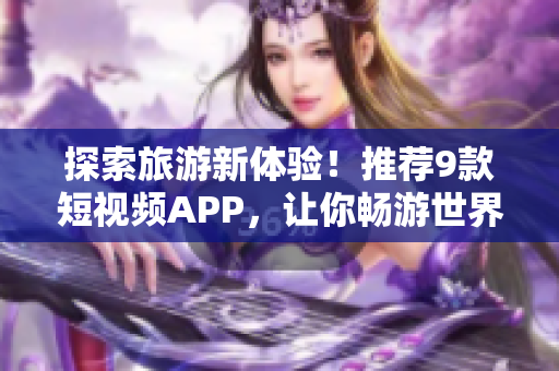 探索旅游新体验！推荐9款短视频APP，让你畅游世界