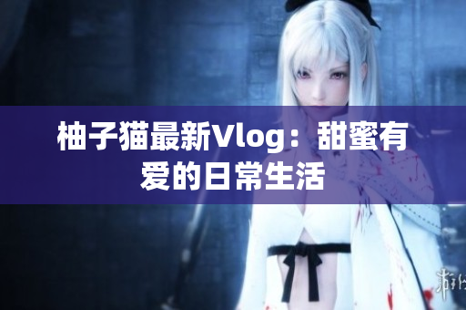 柚子猫最新Vlog：甜蜜有爱的日常生活