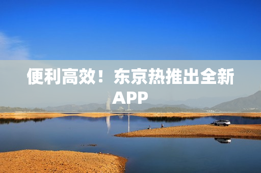 便利高效！东京热推出全新APP
