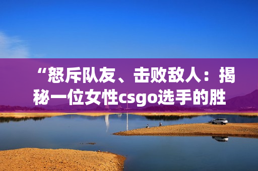 “怒斥队友、击败敌人：揭秘一位女性csgo选手的胜利之路”