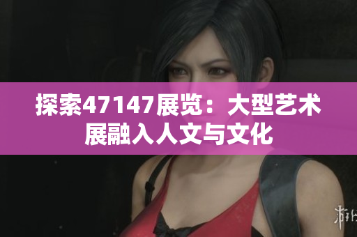 探索47147展览：大型艺术展融入人文与文化