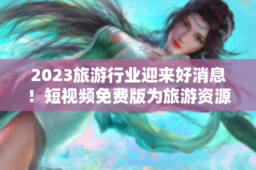 2023旅游行业迎来好消息！短视频免费版为旅游资源展示加速助力