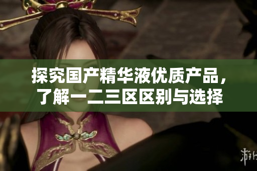 探究国产精华液优质产品，了解一二三区区别与选择