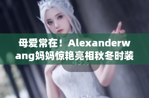 母爱常在！Alexanderwang妈妈惊艳亮相秋冬时装周