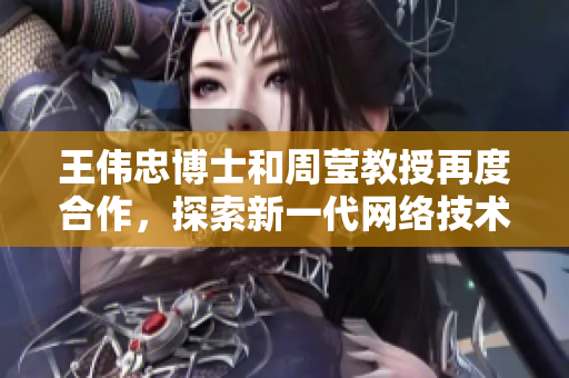 王伟忠博士和周莹教授再度合作，探索新一代网络技术