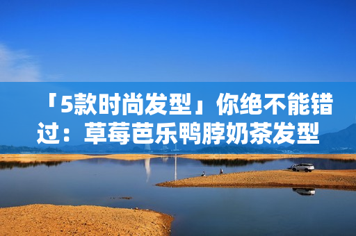 「5款时尚发型」你绝不能错过：草莓芭乐鸭脖奶茶发型安利！