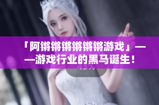 「阿锵锵锵锵锵锵游戏」——游戏行业的黑马诞生！