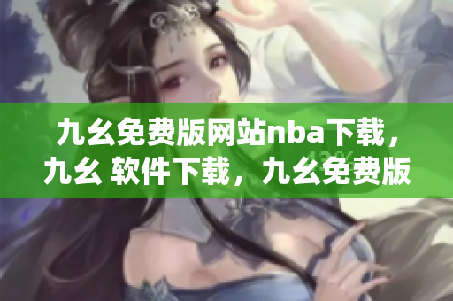 九幺免费版网站nba下载，九幺 软件下载，九幺免费版下载，九幺短视频软件安装免费版，九幺破解下载键接----uBCpJjtWEoVl