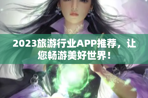2023旅游行业APP推荐，让您畅游美好世界！