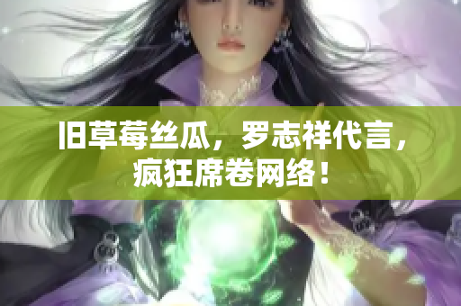 旧草莓丝瓜，罗志祥代言，疯狂席卷网络！