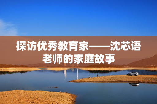 探访优秀教育家——沈芯语老师的家庭故事