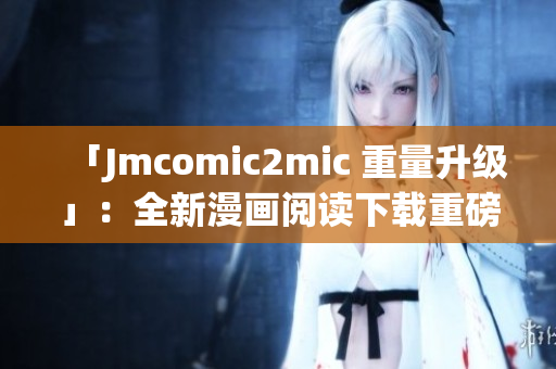 「Jmcomic2mic 重量升级」：全新漫画阅读下载重磅来袭