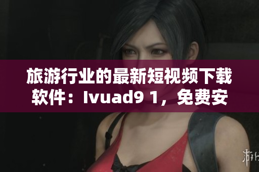 旅游行业的最新短视频下载软件：Ivuad9 1，免费安装版