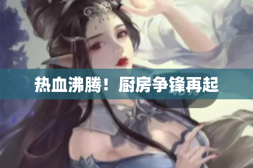 热血沸腾！厨房争锋再起